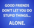 Good friends dont let you do stupid things...